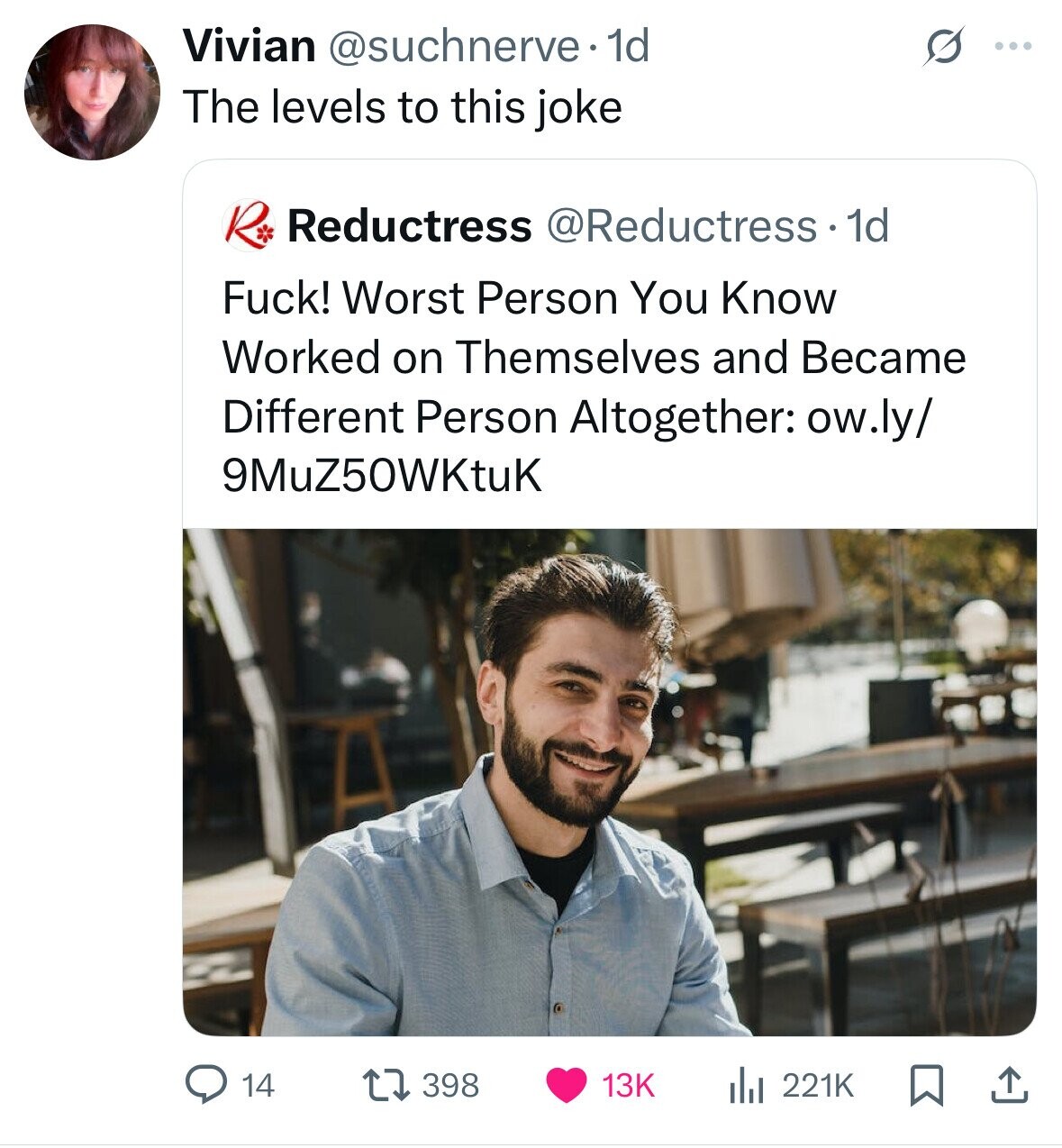 Vivian @suchnerve 1d S ... The levels to this joke R Reductress @Reductress.1 1d Fuck! Worst Person You Know Worked on Themselves and Became Different Person Altogether: ow.ly/ 9MuZ50WKtuK 14 398 13K del 221K 