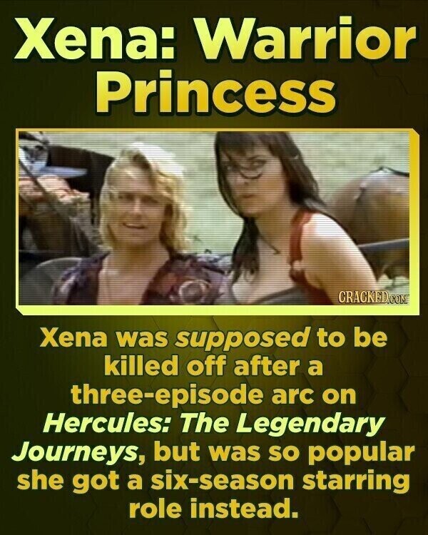 Xena: Warrior Princess CRACKED.COM Xena was supposed to be killed off after a three-episode arc on Hercules: The Legendary Journeys, but was so popular she got a six-season starring role instead.