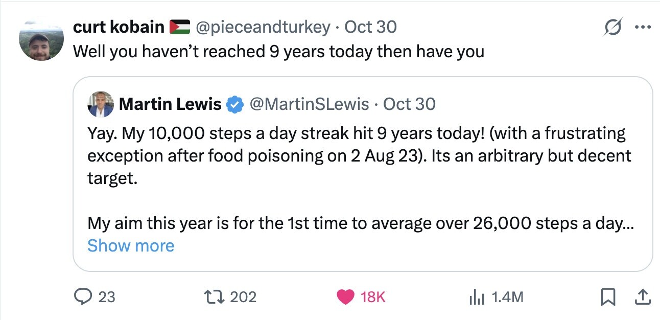 curt kobain @pieceandturkey Oct 30 ... Well you haven't reached 9 years today then have you Martin Lewis @MartinSLewis Oct 30 Yay. My 10,000 steps a day streak hit 9 years today! (with a frustrating exception after food poisoning on 2 Aug 23). Its an arbitrary but decent target. My aim this year is for the 1st time to average over 26,000 steps a day... Show more 23 202 18K del 1.4M