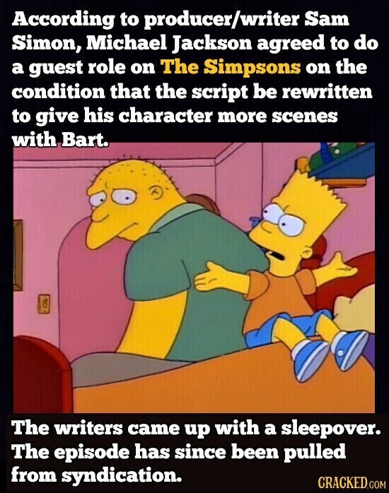 According to producer/writer Sam Simon, Michael Jackson agreed to do a guest role on The Simpsons on the condition that the script be rewritten to give his character more scenes with Bart. The writers came up with a sleepover. The episode has since been pulled from syndication. CRACKED.COM