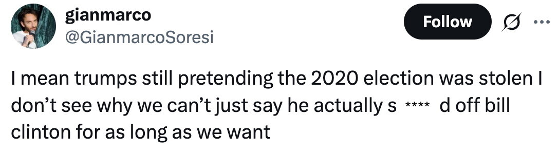 gianmarco Follow ... @GianmarcoSoresi I mean trumps still pretending the 2020 election was stolen I don't see why we can't just say he actually S **** d off bill clinton for as long as we want