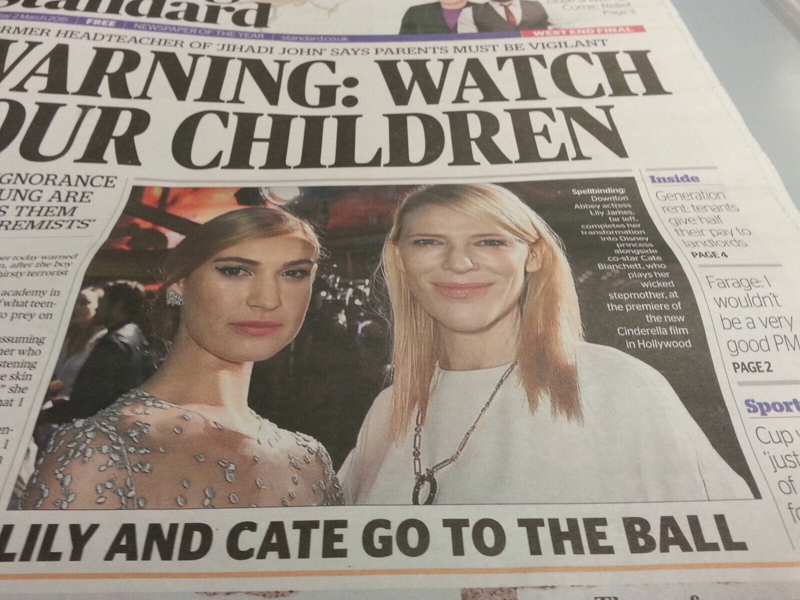 Indiand FREE OF THE YEAR Comic Rellef Page3 RMER WARNING: HEADTEACHER NEWSPAPER OF JIHADI JOHN' standardcouk SAYS WATCH PARENTS MUST BE VIGILANT WEST END FINAL UR CHILDREN IGNORANCE Inside UNG ARE Spellbindings Downton Generation s THEM Abbey actress rent tenants Lily James, REMISTS far left, give half completes her transformation their pay to into Disney princess landlords alongside erroday warned PAGE4 co-star Cate on after the boy Blanchett, who irsty terrorist plays her wicked academy in Farage: stepmother, at what teen- wouldn't the premiere of o prey on the new be a very Cinderella film ssuming in Hollywood er who good