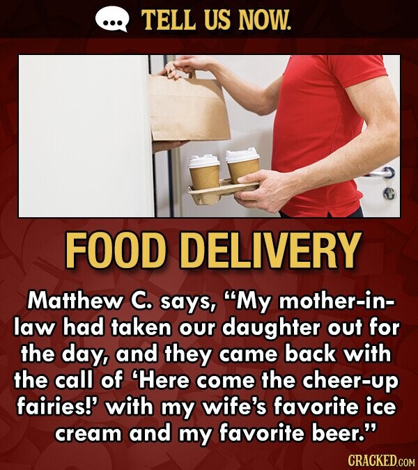 TELL US NOW. FOOD DELIVERY Matthew C. says, My mother-in- law had taken our daughter out for the day, and they came back with the call of 'Here come the cheer-up fairies!' with my wife's favorite ice cream and my favorite beer. CRACKED.COM