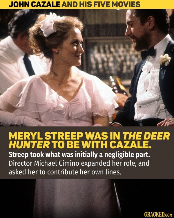 JOHN CAZALE AND HIS FIVE MOVIES MERYL STREEP WAS IN THE DEER HUNTER TO BE WITH CAZALE. Streep took what was initially a negligible part. Director Michael Cimino expanded her role, and asked her to contribute her own lines. CRACKED.COM