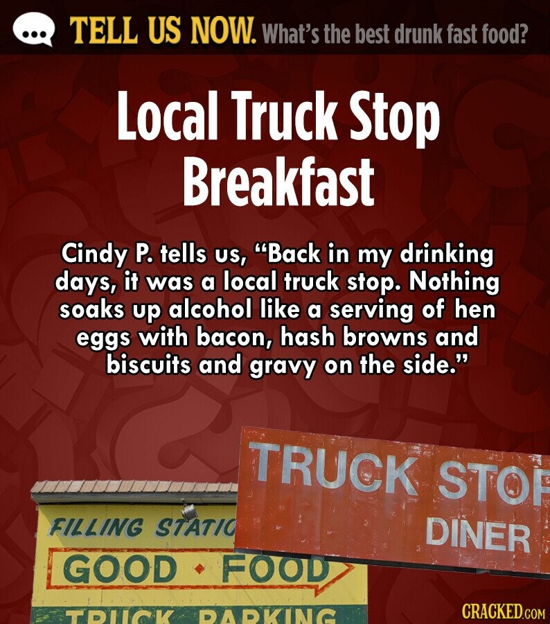 ... TELL US NOW. What's the best drunk fast food? Local Truck Stop Breakfast Cindy P. tells us, Back in my drinking days, it was a local truck stop. Nothing soaks up alcohol like a serving of hen eggs with bacon, hash browns and biscuits and gravy on the side. TRUCK STOP FILLING STATIO DINER GOOD FOOD CRACKED.COM TRUCK PARKING 