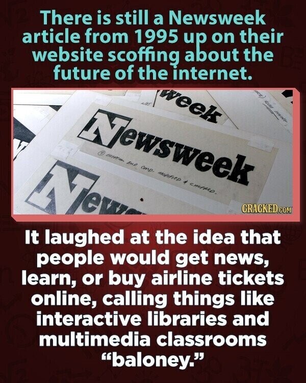 There is still a Newsweek article from 1995 up on their website scoffing about the future of the internet. (608) ales week Newsweek ROUGH INKING D control Bud cmp. MOVIFIED + CHOPPED. New CRACKED.COM It laughed at the idea that people would get news, learn, or buy airline tickets online, calling things like interactive libraries and multimedia classrooms baloney.