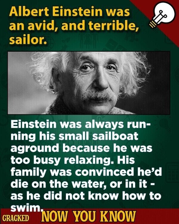 Albert Einstein was an avid, and terrible, sailor. Einstein was always run- ning his small sailboat aground because he was too busy relaxing. His family was convinced he'd die on the water, or in it - as he did not know how to swim. CRACKED NOW YOU KNOW