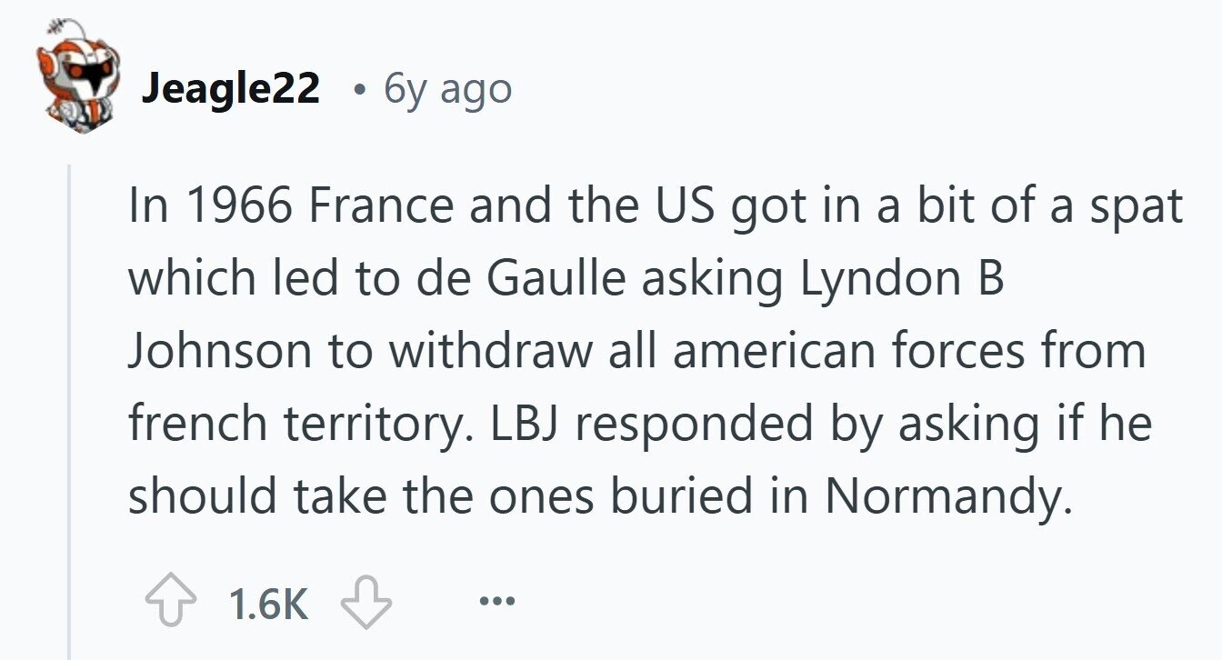 Jeagle22 . 6y ago In 1966 France and the US got in a bit of a spat which led to de Gaulle asking Lyndon В Johnson to withdraw all american forces from french territory. LBJ responded by asking if he should take the ones buried in Normandy. 1.6K ...