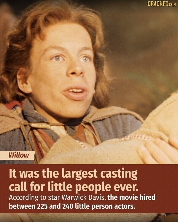 CRACKED.COM Willow It was the largest casting call for little people ever. According to star Warwick Davis, the movie hired between 225 and 240 little person actors.
