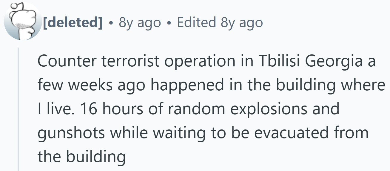 . 8y ago Edited 8y ago Counter terrorist operation in Tbilisi Georgia a few weeks ago happened in the building where I live. 16 hours of random explosions and gunshots while waiting to be evacuated from the building
