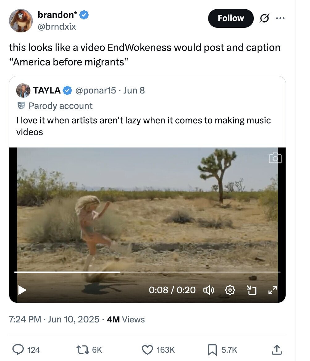 brandon* Follow ... @brndxix this looks like a video EndWokeness would post and caption America before migrants TAYLA @ponar15. Jun 8 Parody account I love it when artists aren't lazy when it comes to making music videos 0:08/0:20 7:24 PM 1 Jun 10, 2025 4M Views 124 6K 163K 5.7K