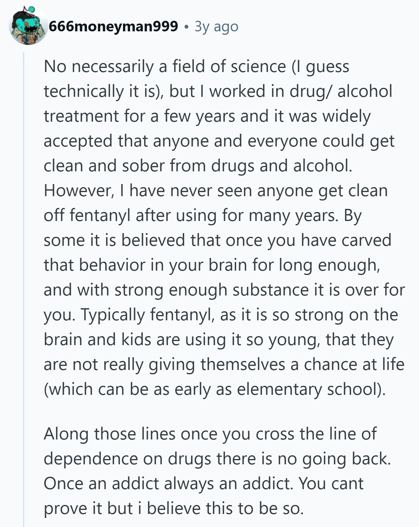 666moneyman999 Зу ago No necessarily a field of science (I guess technically it is), but I worked in drug/ alcohol treatment for a few years and it was widely accepted that anyone and everyone could get clean and sober from drugs and alcohol. However, I have never seen anyone get clean off fentanyl after using for many years. By some it is believed that once you have carved that behavior in your brain for long enough, and with strong enough substance it is over for you. Typically fentanyl, as it is so strong on the brain and kids are using
