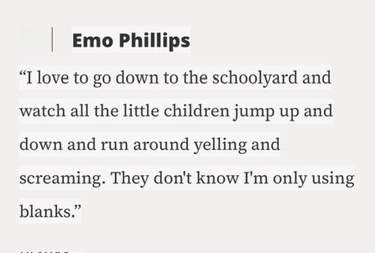 Emo Phillips I love to go down to the schoolyard and watch all the little children jump up and down and run around yelling and screaming. They don't know I'm only using blanks.