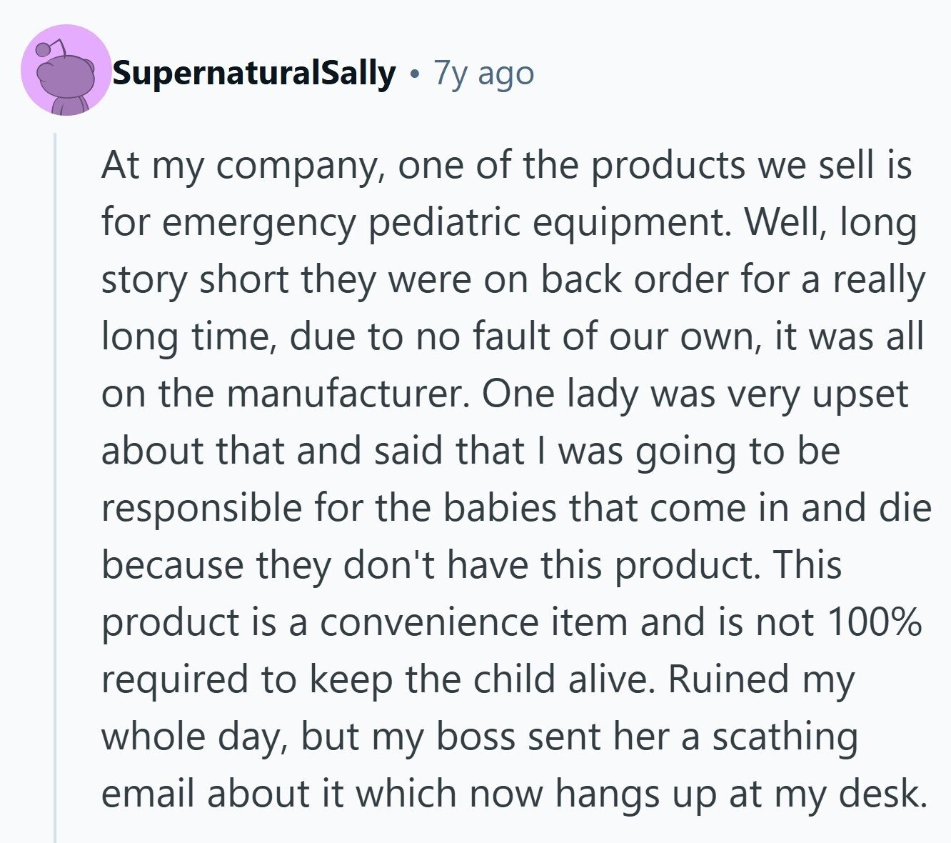 SupernaturalSally 7y ago At my company, one of the products we sell is for emergency pediatric equipment. Well, long story short they were on back order for a really long time, due to no fault of our own, it was all on the manufacturer. One lady was very upset about that and said that I was going to be responsible for the babies that come in and die because they don't have this product. This product is a convenience item and is not 100% required to keep the child alive. Ruined my whole day, but my boss sent her a