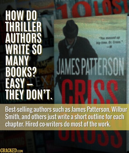 HOW DO 10LOSI THRILLER N AUTHORS You messed up big-time. Dr. Cross.* WRITE SO MANY JAMES BOOKS? TERSO JAMES PATTERSON EASY-EXA THEY DON'T. CRISS Best-selling authors such as James Patterson, Wilbur Smith, and others just write a short outline for each chapter. Hired co-writers do most of the work. CRACKED.COM