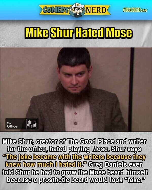 COMEDY NERD GRAGKED.COM Mike Shur Hated Mose The Office Mike Shur, creator of The Good Place and writer for the office, hated playing Mose. Shur says The joke became with the writers because they knew how much I hated it. Greg Daniels even told Shur he had to grow the Mose beard himself because a prosthetic beard would look fake.