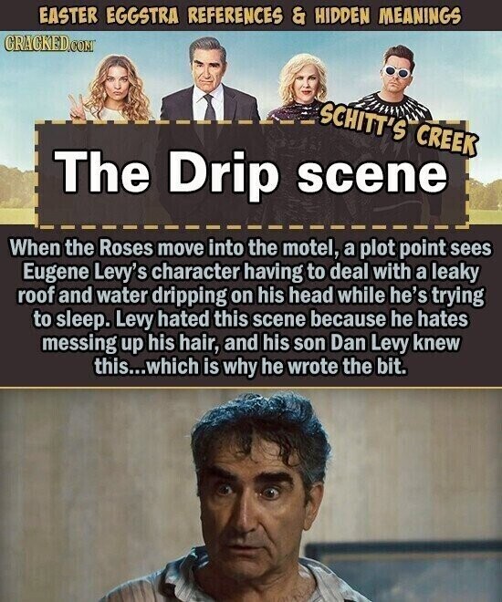 EASTER EGGSTRA REFERENCES & HIDDEN MEANINGS CRACKED.COM SCHITT'S CREEK The Drip scene When the Roses move into the motel, a plot point sees Eugene Levy's character having to deal with a leaky roof and water dripping on his head while he's trying to sleep. Levy hated this scene because he hates messing up his hair, and his son Dan Levy knew this...which is why he wrote the bit.