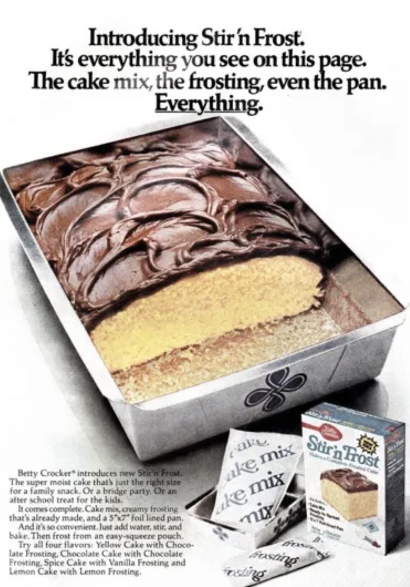 Introducing Stir 'n Frost. It's everything you see on this page. The cake mix, the frosting, even the pan. Everything. YOU Stirin Frost Union cake Makes 19 Company Presented Cake a 22 أ 1 Betty Crocker* introduces new Stir'n Frost. a a The super moist cake that's just the right size cake mix for a family snack. Or a bridge party. Or an after school treat for the kids. ake mix - - - It comes complete Cake mix, creamy frosting - Spread - that's already made, and a 5x7 foil lined pan. mix the - the And it's so