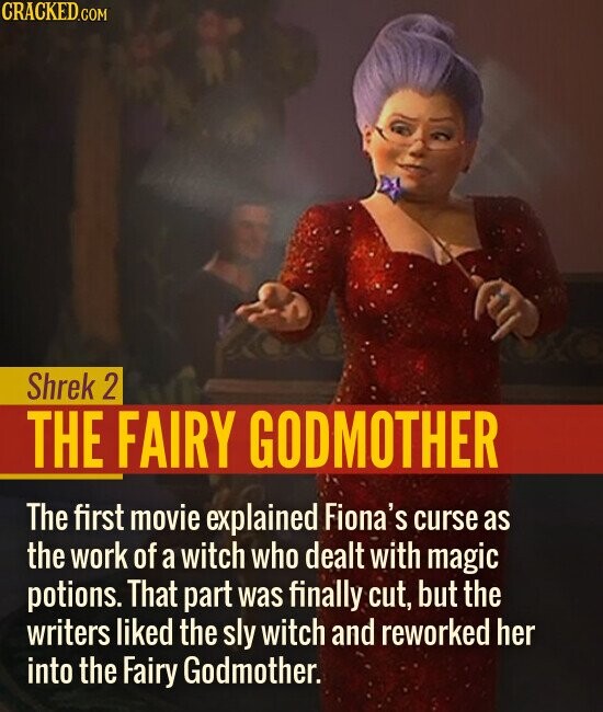 Shrek 2 THE FAIRY GODMOTHER The first movie explained Fiona's curse as the work of a witch who dealt with magic potions. That part was finally cut, but the writers liked the sly witch and reworked her into the Fairy Godmother.