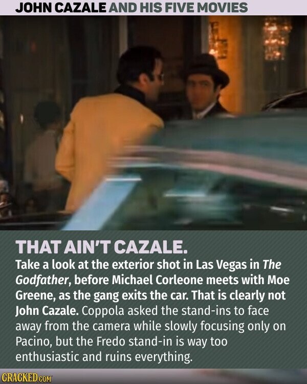 JOHN CAZALE AND HIS FIVE MOVIES THAT AIN'T CAZALE. Take a look at the exterior shot in Las Vegas in The Godfather, before Michael Corleone meets with Мое Greene, as the gang exits the car. That is clearly not John Cazale. Coppola asked the stand-ins to face away from the camera while slowly focusing only on Pacino, but the Fredo stand-in is way too enthusiastic and ruins everything. CRACKED.COM