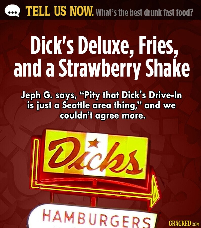 ... TELL US NOW. What's the best drunk fast food? Dick's Deluxe, Fries, and a Strawberry Shake Jeph G. says, Pity that Dick's Drive-In is just a Seattle area thing, and we couldn't agree more. Dicks HAMBURGERS CRACKED.COM 