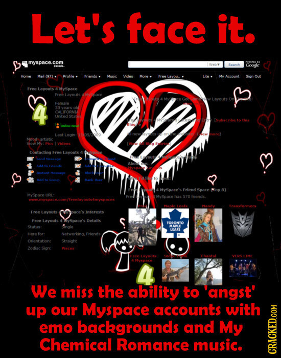 Let's face it. myspace.com PODERED EX Web . Search Canada. Google Home Mail (97) Profile Friends Music Video More Free Layou.. Lite My Account Sign Out Free Layouts 4 MySpace Free Lavouts F MySpace vouts 4 MyStace Got SomewNW Layouts On Female A 4 33 years old CALIFORNIA United States outs - DO Entry [Subscribe to this : of Blog Nown Last Login: 15/05/2009 K new ayouts US on line New more Mood: artistic View My: Pick Videos [view - Blag Extriot Contacting Free Lavouts 4 Durpace Free Layouts 4.MySpace's Send Heasage C marc Strend About me: Add Fri Friends - Myspace