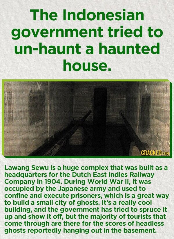 The Indonesian government tried to un-haunt a haunted house. CRACKED.COM Lawang Sewu is a huge complex that was built as a headquarters for the Dutch East Indies Railway Company in 1904. During World War II, it was occupied by the Japanese army and used to confine and execute prisoners, which is a great way to build a small city of ghosts. It's a really cool building, and the government has tried to spruce it up and show it off, but the majority of tourists that come through are there for the scores of headless ghosts reportedly hanging out in the
