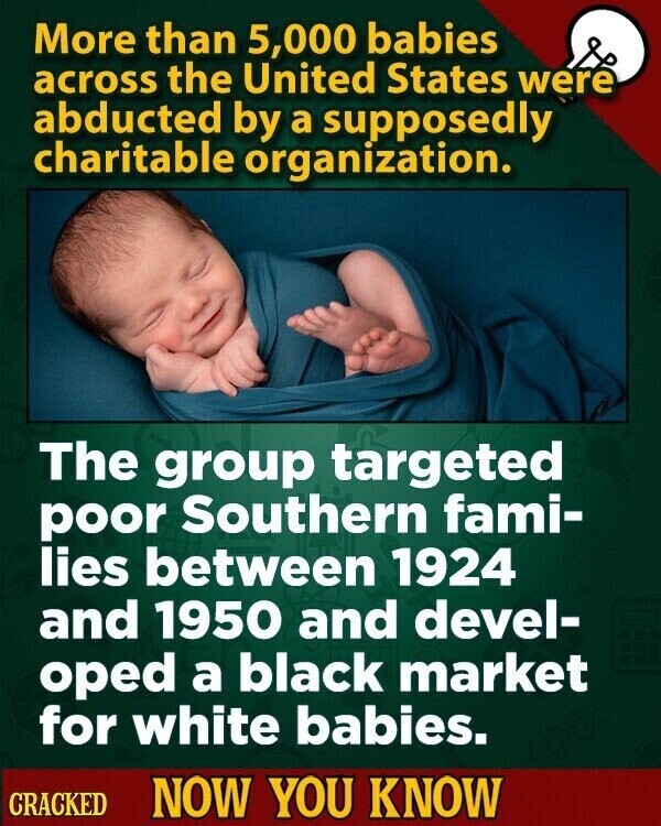 More than 5,000 babies across the United States were abducted by a supposedly charitable organization. The group targeted poor Southern fami- lies between 1924 and 1950 and devel- oped a black market for white babies. CRACKED NOW YOU KNOW