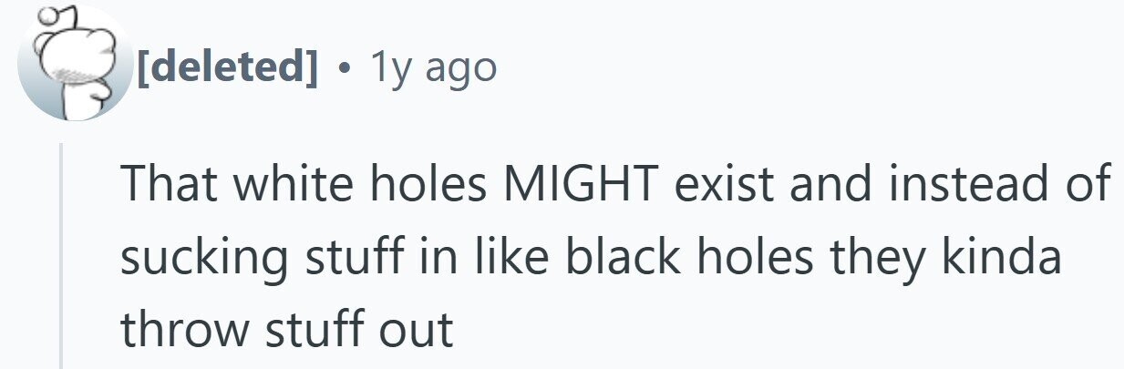 . 1y ago That white holes MIGHT exist and instead of sucking stuff in like black holes they kinda throw stuff out