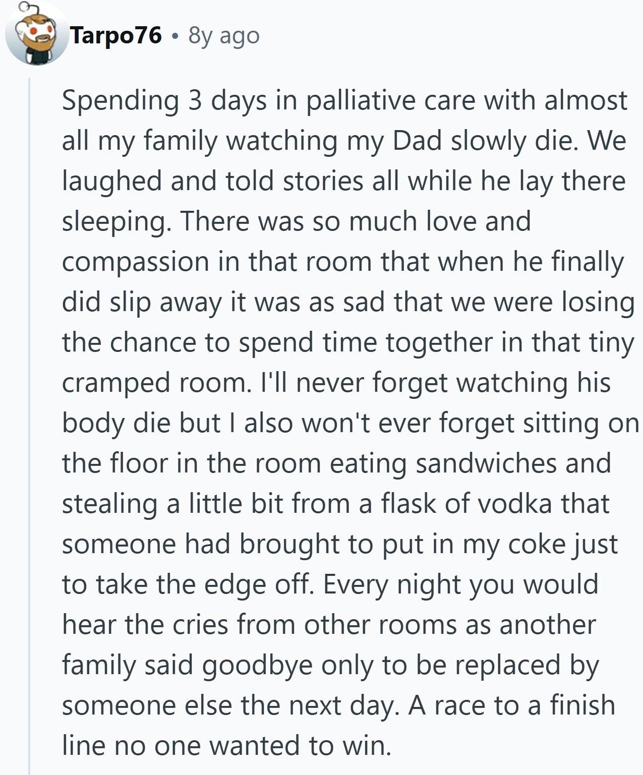 Tarpo76 8y ago Spending 3 days in palliative care with almost all my family watching my Dad slowly die. We laughed and told stories all while he lay there sleeping. There was so much love and compassion in that room that when he finally did slip away it was as sad that we were losing the chance to spend time together in that tiny cramped room. I'll never forget watching his body die but I also won't ever forget sitting on the floor in the room eating sandwiches and stealing a little bit from a flask of vodka that someone