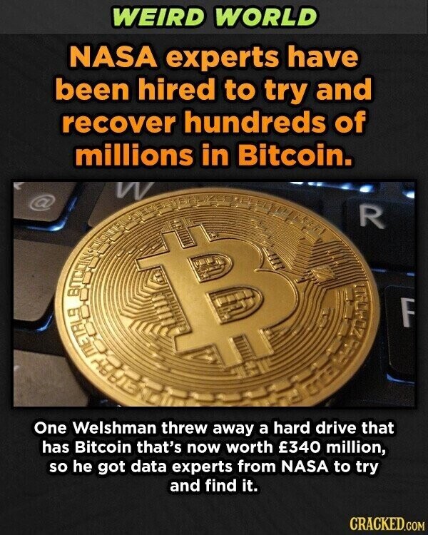 WEIRD WORLD NASA experts have been hired to try and recover hundreds of millions in Bitcoin. @ R ВП F 20 METALS One Welshman threw away a hard drive that has Bitcoin that's now worth £340 million, so he got data experts from NASA to try and find it. CRACKED.COM