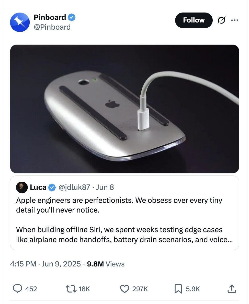 Pinboard Follow ... @Pinboard Luca @jdluk87 . Jun 8 Apple engineers are perfectionists. We obsess over every tiny detail you'll never notice. When building offline Siri, we spent weeks testing edge cases like airplane mode handoffs, battery drain scenarios, and voice... 4:15 PM Jun 9, 2025 9.8M Views 452 18K 297K 5.9K
