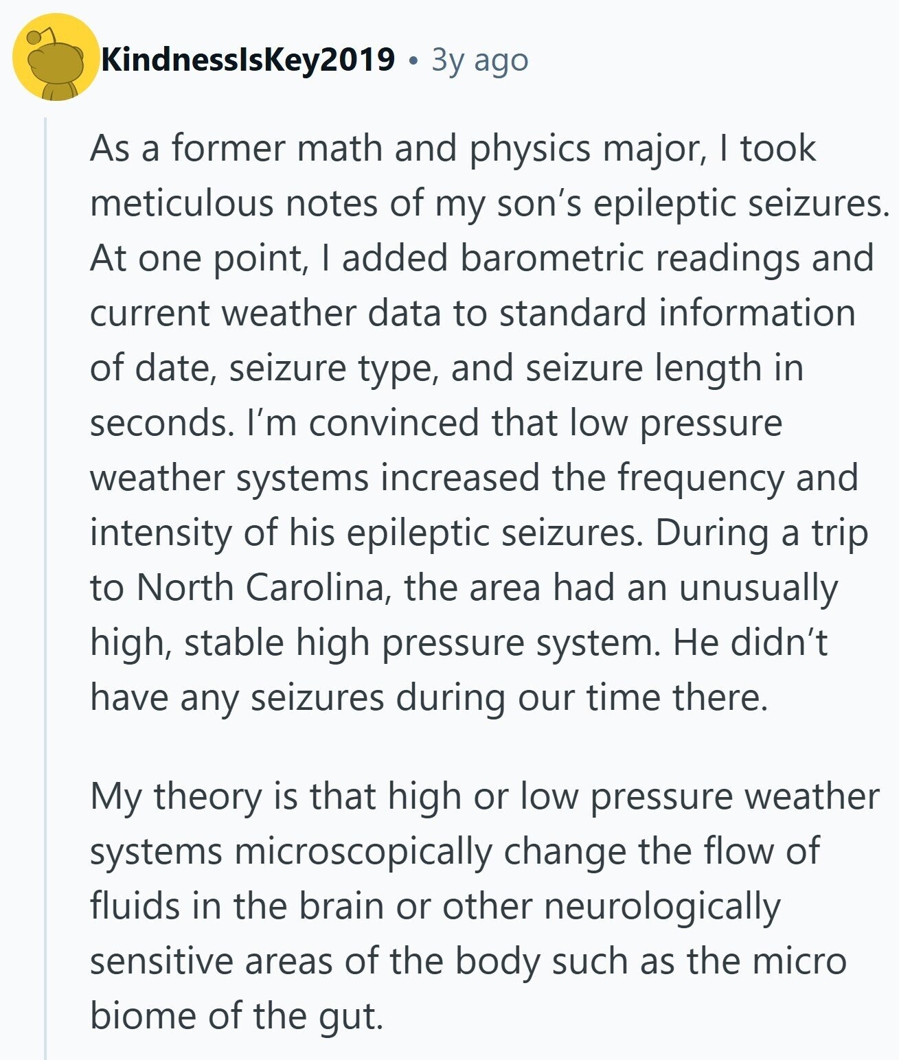 KindnesslsKey2019 Зy ago As a former math and physics major, I took meticulous notes of my son's epileptic seizures. At one point, I added barometric readings and current weather data to standard information of date, seizure type, and seizure length in seconds. I'm convinced that low pressure weather systems increased the frequency and intensity of his epileptic seizures. During a trip to North Carolina, the area had an unusually high, stable high pressure system. Не didn't have any seizures during our time there. My theory is that high or low pressure weather systems microscopically change the flow of fluids in