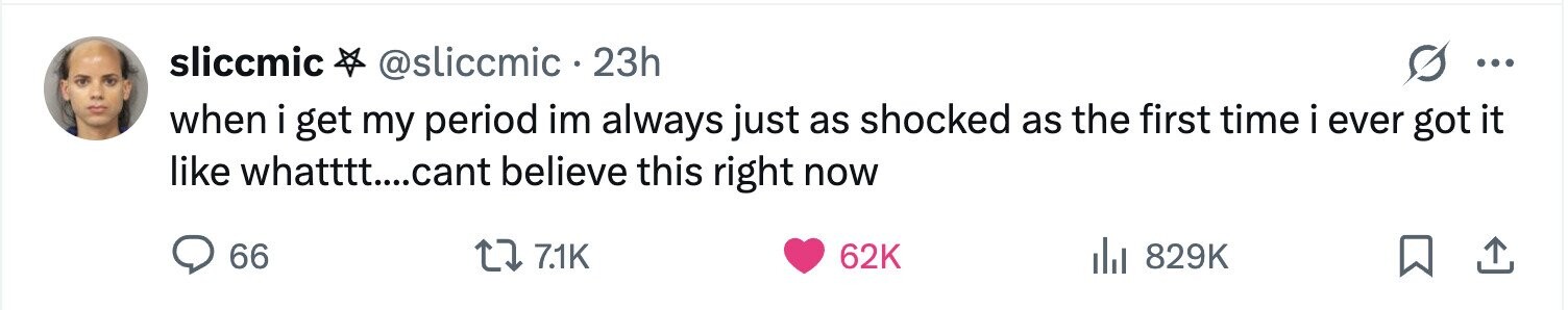 sliccmic @sliccmic 23h ... when i get my period im always just as shocked as the first time i ever got it like whatttt....cant believe this right now 66 7.1K 62K 829K
