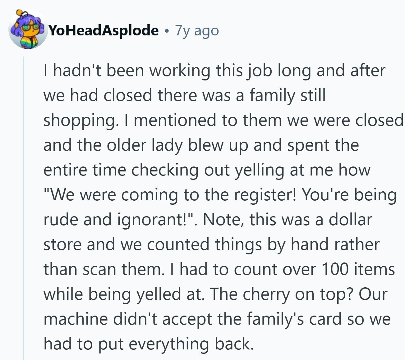 YoHeadAsplode 7y ago I hadn't been working this job long and after we had closed there was a family still shopping. I mentioned to them we were closed and the older lady blew up and spent the entire time checking out yelling at me how We were coming to the register! You're being rude and ignorant!. Note, this was a dollar store and we counted things by hand rather than scan them. I had to count over 100 items while being yelled at. The cherry on top? Our machine didn't accept the family's card so we had to put everything