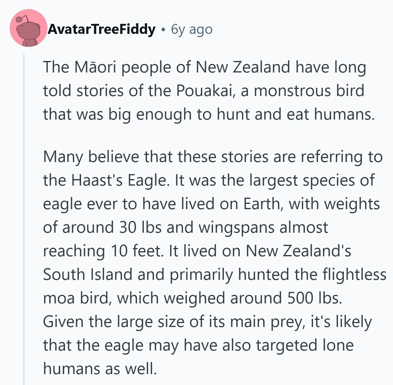 AvatarTreeFiddy 6y ago The Mãori people of New Zealand have long told stories of the Pouakai, a monstrous bird that was big enough to hunt and eat humans. Many believe that these stories are referring to the Haast's Eagle. It was the largest species of eagle ever to have lived on Earth, with weights of around 30 lbs and wingspans almost reaching 10 feet. It lived on New Zealand's South Island and primarily hunted the flightless moa bird, which weighed around 500 lbs. Given the large size of its main prey, it's likely that the eagle may have also targeted 