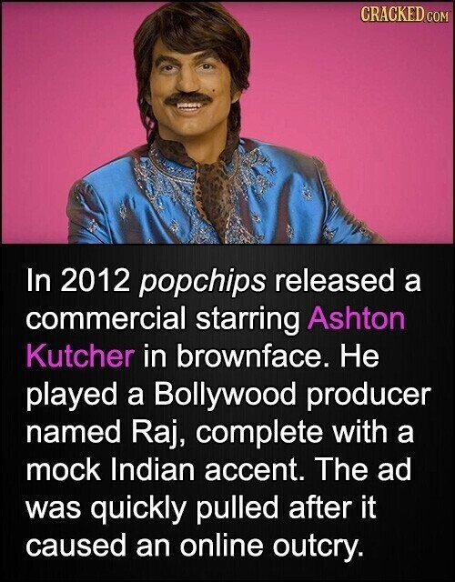 CRACKED.COM In 2012 popchips released a commercial starring Ashton Kutcher in brownface. Не played a Bollywood producer named Raj, complete with a mock Indian accent. The ad was quickly pulled after it caused an online outcry.