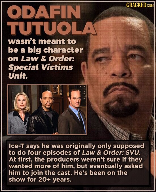 CRACKED.COM ODAFIN TUTUOLA wasn't meant to be a big character on Law & Order: Special Victims Unit. Ice-T says he was originally only supposed to do four episodes of Law & Order: SVU. At first, the producers weren't sure if they wanted more of him, but eventually asked him to join the cast. He's been on the show for 20+ years.