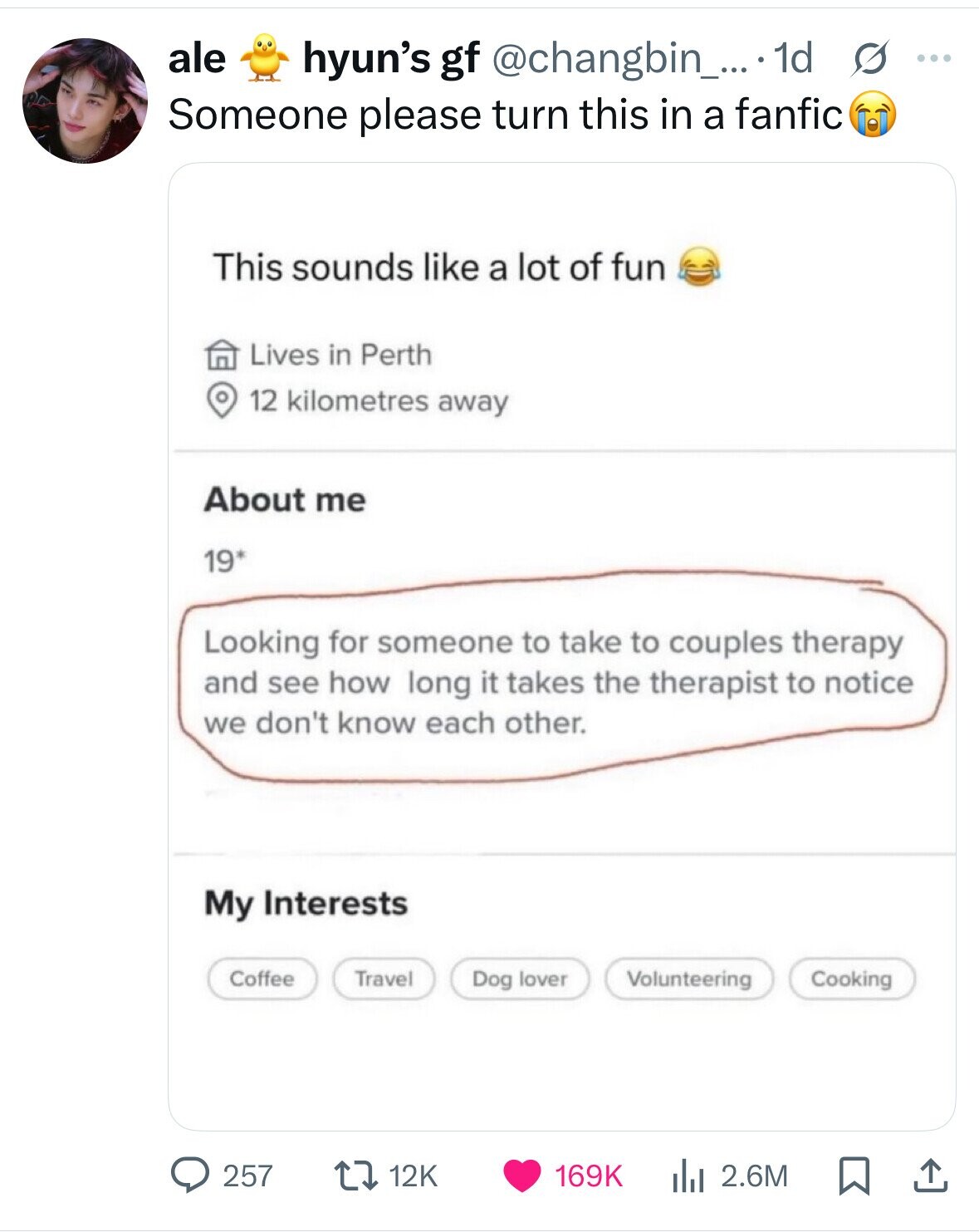 ale hyun's gf @changbin_... 1d s ... Someone please turn this in a fanfic This sounds like a lot of fun Lives in Perth 12 kilometres away About me 19* Looking for someone to take to couples therapy and see how long it takes the therapist to notice we don't know each other. My Interests Coffee Travel Dog lover Volunteering Cooking 12K 257 169K 2.6M 