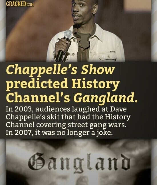 CRACKED.COM Chappelle's Show predicted History Channel's Gangland. In 2003, audiences laughed at Dave Chappelle's skit that had the History Channel covering street gang wars. In 2007, it was no longer a joke. Gangland