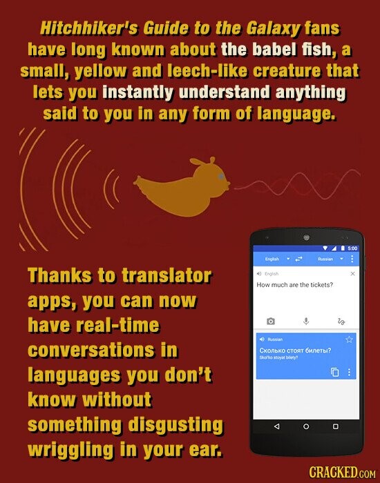 Hitchhiker's Guide to the Galaxy fans have long known about the babel fish, a small, yellow and leech-like creature that lets you instantly understand anything said to you in any form of language. 5:00 English Russian Thanks to translator English . How much are the tickets? apps, you can now have real-time is Russian conversations in Сколько стоят билеты? Skofko stores bilety? languages you don't know without something disgusting wriggling in your ear. CRACKED.COM