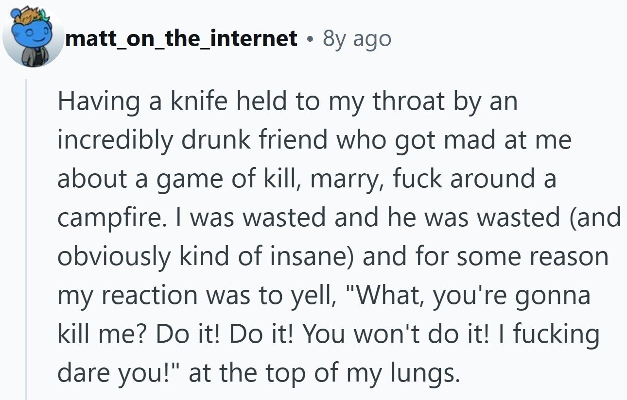 matt_on_the_internet . 8y ago Having a knife held to my throat by an incredibly drunk friend who got mad at me about a game of kill, marry, fuck around a campfire. I was wasted and he was wasted (and obviously kind of insane) and for some reason my reaction was to yell, What, you're gonna kill me? Do it! Do it! You won't do it! I fucking dare you! at the top of my lungs.