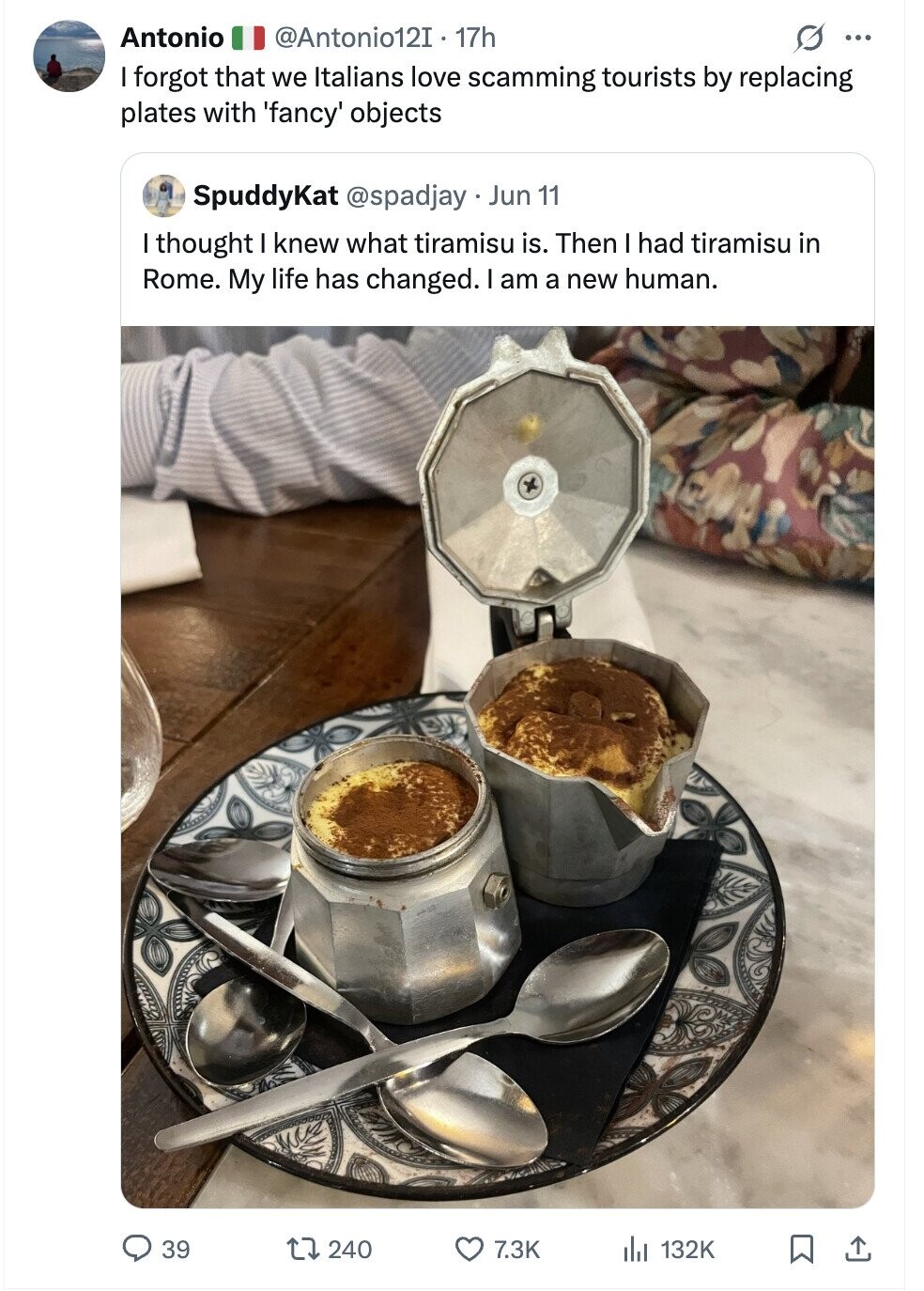 Antonio @Antonio12I . 17h ... I forgot that we Italians love scamming tourists by replacing plates with 'fancy' objects SpuddyKat @spadjay Jun 11 I thought I knew what tiramisu is. Then I had tiramisu in Rome. My life has changed. I am a new human. 39 240 7.3K du 132K