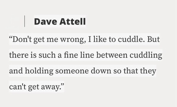 Dave Attell Don't get me wrong, I like to cuddle. But there is such a fine line between cuddling and holding someone down so that they can't get away.