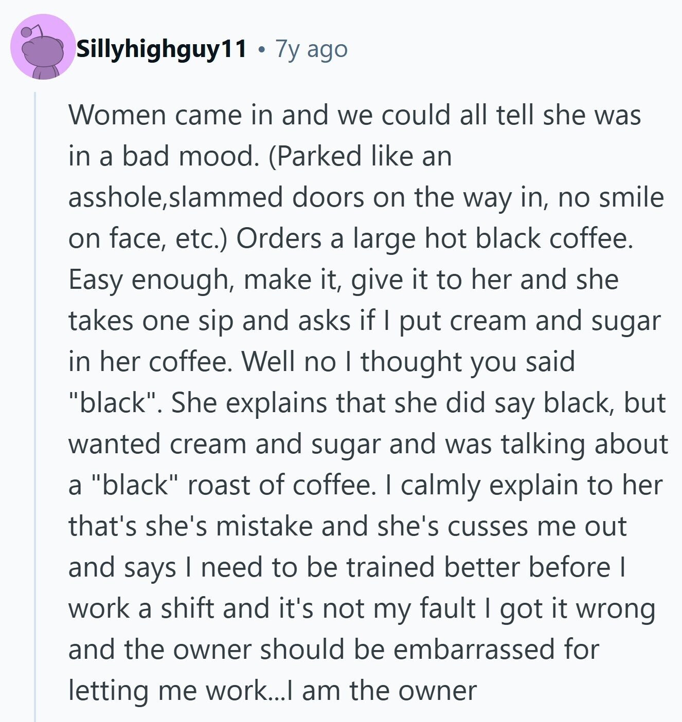 Sillyhighguy11 7y ago Women came in and we could all tell she was in a bad mood. (Parked like an asshole, ,slammed doors on the way in, no smile on face, etc.) Orders a large hot black coffee. Easy enough, make it, give it to her and she takes one sip and asks if I put cream and sugar in her coffee. Well no I thought you said black. She explains that she did say black, but wanted cream and sugar and was talking about a black roast of coffee. I calmly explain to her that's she's mistake and she's