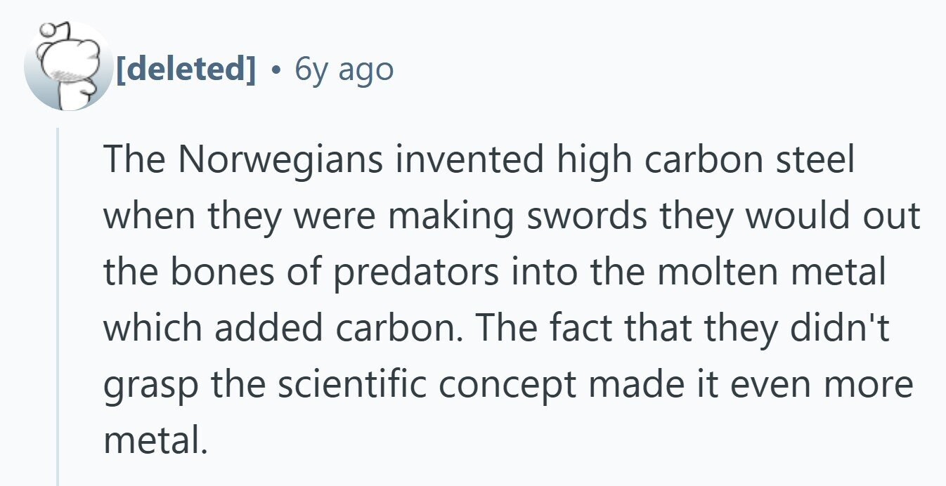  6y ago The Norwegians invented high carbon steel when they were making swords they would out the bones of predators into the molten metal which added carbon. The fact that they didn't grasp the scientific concept made it even more metal. 