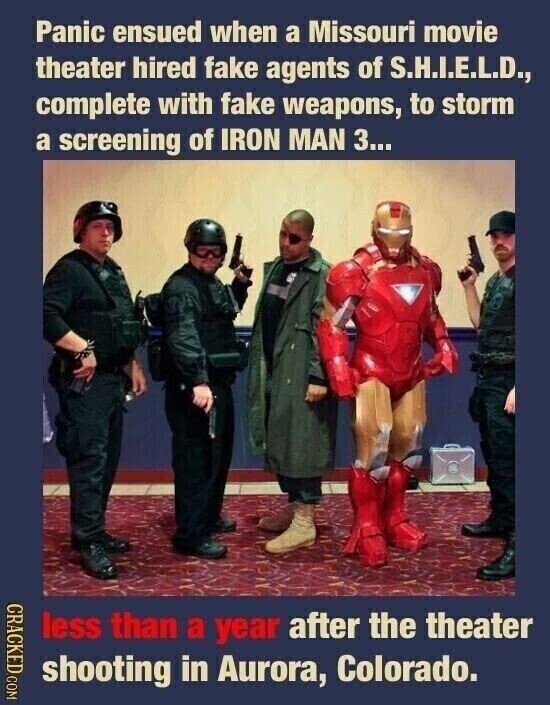 Panic ensued when a Missouri movie theater hired fake agents of S.H.I.E.L.D., complete with fake weapons, to storm a screening of IRON MAN 3... CRACKED COM less than a year after the theater shooting in Aurora, Colorado.
