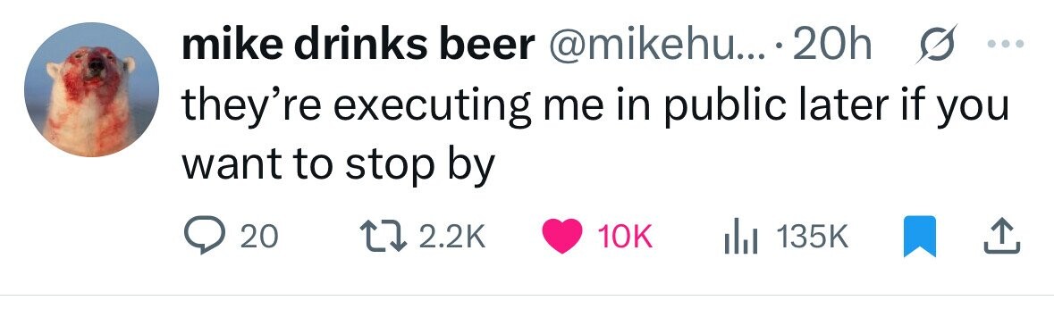 mike drinks beer @mikehu... . 20h they're executing me in public later if s you ... want to stop by 20 2.2K 10K 135K 