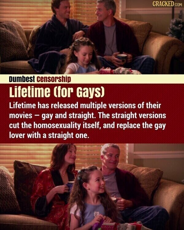 CRACKED.COM Dumbest censorship Lifetime (for Gays) Lifetime has released multiple versions of their movies-gay and straight. The straight versions cut the homosexuality itself, and replace the gay lover with a straight one.