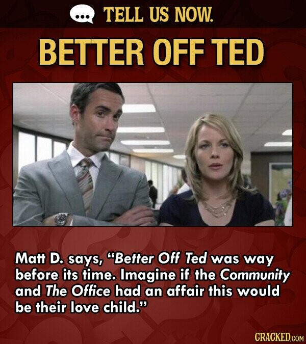 ... TELL US NOW. BETTER OFF TED Matt D. says, Better Off Ted was way before its time. Imagine if the Community and The Office had an affair this would be their love child. CRACKED.COM